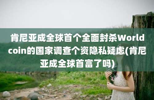 肯尼亚成全球首个全面封杀Worldcoin的国家调查个资隐私疑虑(肯尼亚成全球首富了吗)