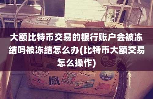 大额比特币交易的银行账户会被冻结吗被冻结怎么办(比特币大额交易怎么操作)