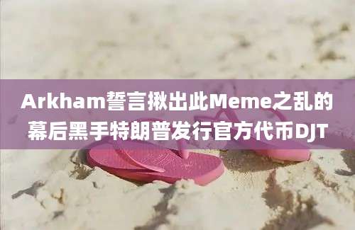 Arkham誓言揪出此Meme之乱的幕后黑手特朗普发行官方代币DJT