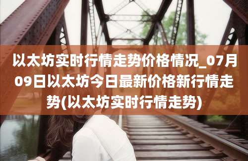 以太坊实时行情走势价格情况_07月09日以太坊今日最新价格新行情走势(以太坊实时行情走势)