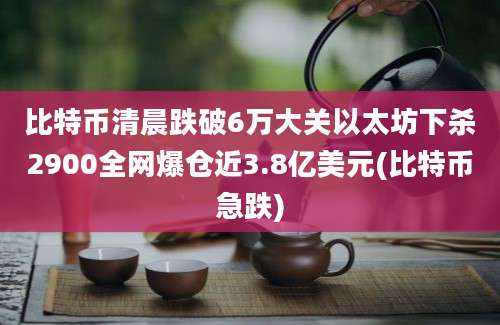 比特币清晨跌破6万大关以太坊下杀2900全网爆仓近3.8亿美元(比特币急跌)