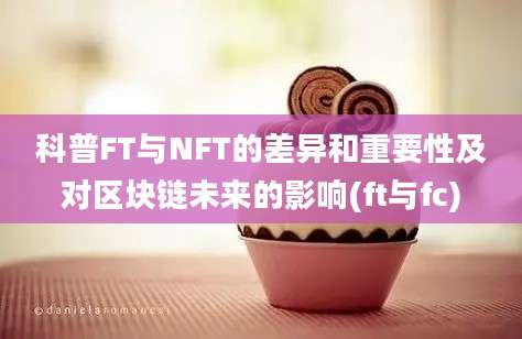 科普FT与NFT的差异和重要性及对区块链未来的影响(ft与fc)