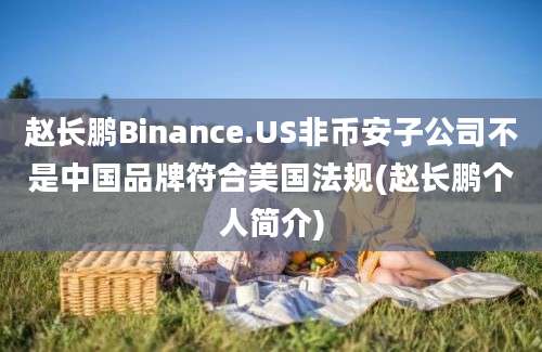 赵长鹏Binance.US非币安子公司不是中国品牌符合美国法规(赵长鹏个人简介)