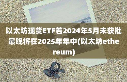 以太坊现货ETF若2024年5月未获批最晚将在2025年年中(以太坊ethereum)