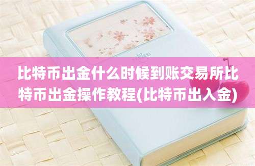 比特币出金什么时候到账交易所比特币出金操作教程(比特币出入金)