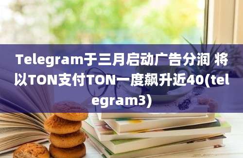 Telegram于三月启动广告分润 将以TON支付TON一度飙升近40(telegram3)