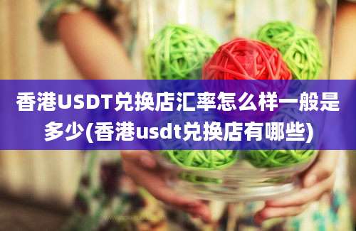 香港USDT兑换店汇率怎么样一般是多少(香港usdt兑换店有哪些)