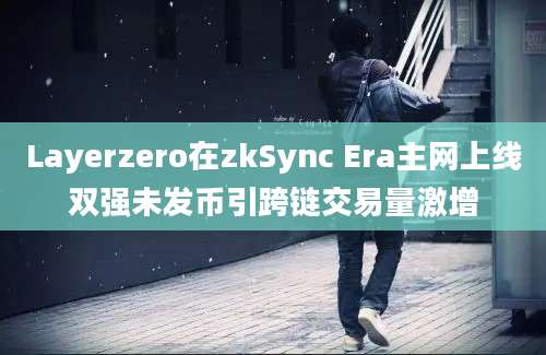 Layerzero在zkSync Era主网上线双强未发币引跨链交易量激增