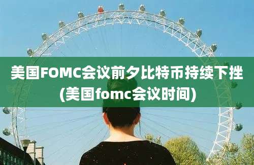 美国FOMC会议前夕比特币持续下挫(美国fomc会议时间)