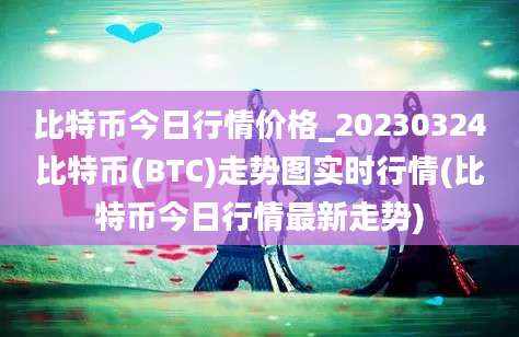 比特币今日行情价格_20230324比特币(BTC)走势图实时行情(比特币今日行情最新走势)