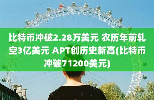 比特币冲破2.28万美元 农历年前轧空3亿美元 APT创历史新高(比特币冲破71200美元)