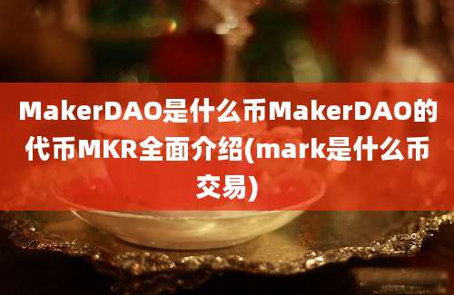 MakerDAO是什么币MakerDAO的代币MKR全面介绍(mark是什么币交易)