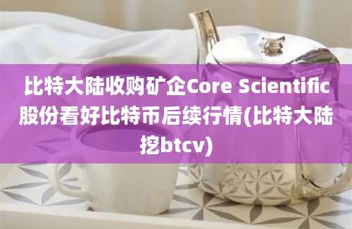 比特大陆收购矿企Core Scientific股份看好比特币后续行情(比特大陆挖btcv)