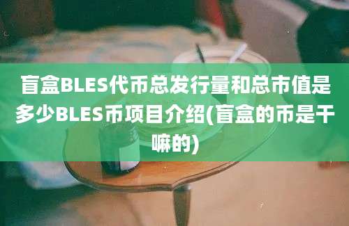 盲盒BLES代币总发行量和总市值是多少BLES币项目介绍(盲盒的币是干嘛的)