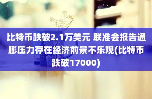 比特币跌破2.1万美元 联准会报告通膨压力存在经济前景不乐观(比特币跌破17000)