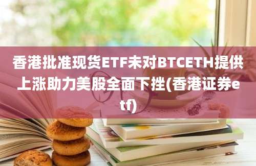 香港批准现货ETF未对BTCETH提供上涨助力美股全面下挫(香港证券etf)