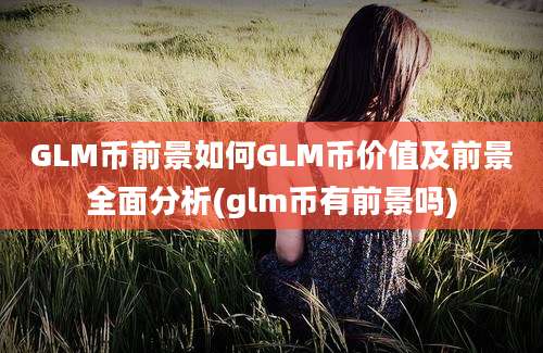 GLM币前景如何GLM币价值及前景全面分析(glm币有前景吗)