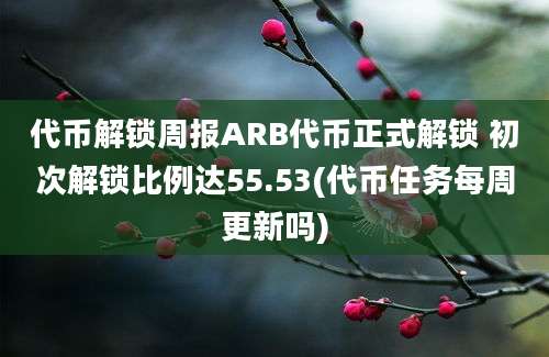 代币解锁周报ARB代币正式解锁 初次解锁比例达55.53(代币任务每周更新吗)