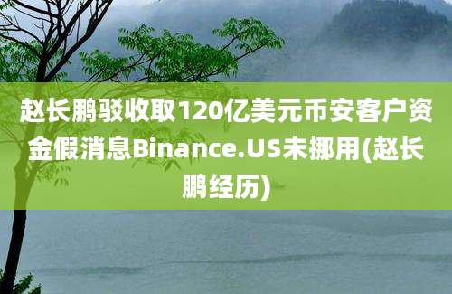 赵长鹏驳收取120亿美元币安客户资金假消息Binance.US未挪用(赵长鹏经历)