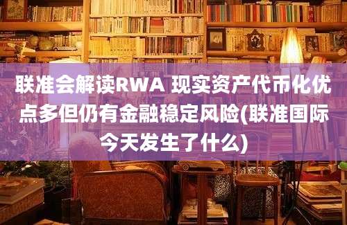 联准会解读RWA 现实资产代币化优点多但仍有金融稳定风险(联准国际今天发生了什么)