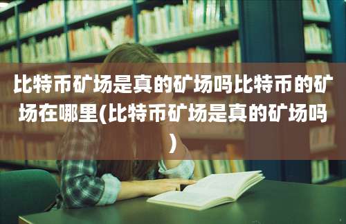 比特币矿场是真的矿场吗比特币的矿场在哪里(比特币矿场是真的矿场吗)