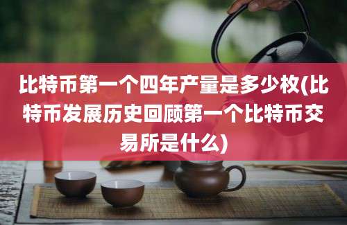 比特币第一个四年产量是多少枚(比特币发展历史回顾第一个比特币交易所是什么)