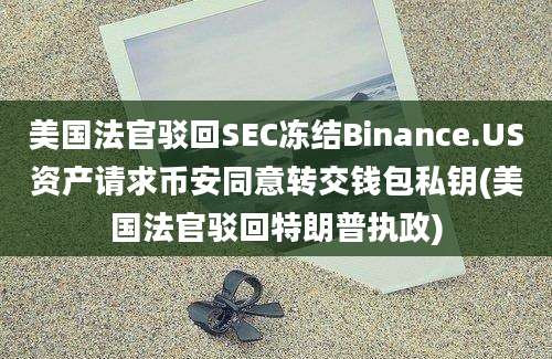 美国法官驳回SEC冻结Binance.US资产请求币安同意转交钱包私钥(美国法官驳回特朗普执政)