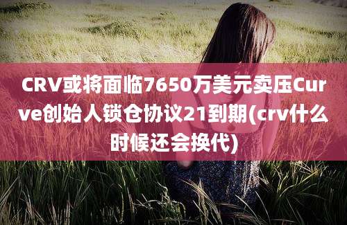 CRV或将面临7650万美元卖压Curve创始人锁仓协议21到期(crv什么时候还会换代)