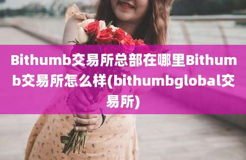 Bithumb交易所总部在哪里Bithumb交易所怎么样(bithumbglobal交易所)