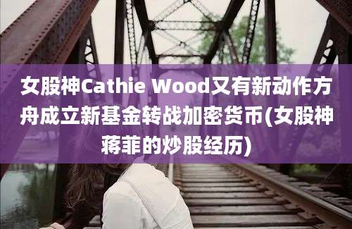 女股神Cathie Wood又有新动作方舟成立新基金转战加密货币(女股神蒋菲的炒股经历)