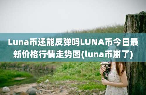 Luna币还能反弹吗LUNA币今日最新价格行情走势图(luna币崩了)