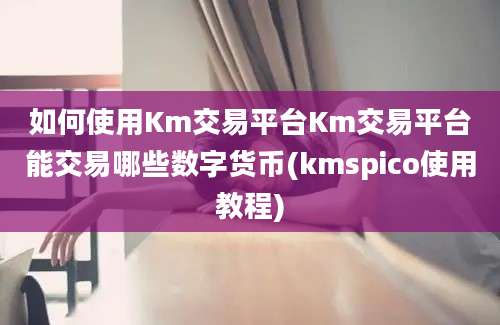 如何使用Km交易平台Km交易平台能交易哪些数字货币(kmspico使用教程)