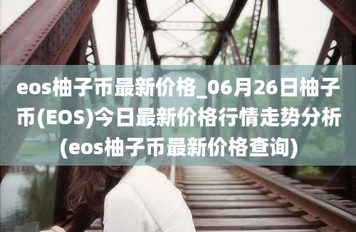 eos柚子币最新价格_06月26日柚子币(EOS)今日最新价格行情走势分析(eos柚子币最新价格查询)