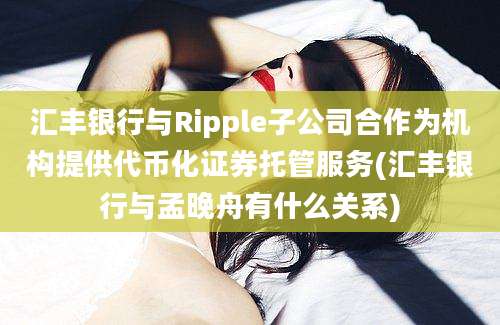 汇丰银行与Ripple子公司合作为机构提供代币化证券托管服务(汇丰银行与孟晚舟有什么关系)