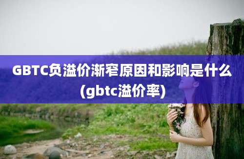 GBTC负溢价渐窄原因和影响是什么(gbtc溢价率)