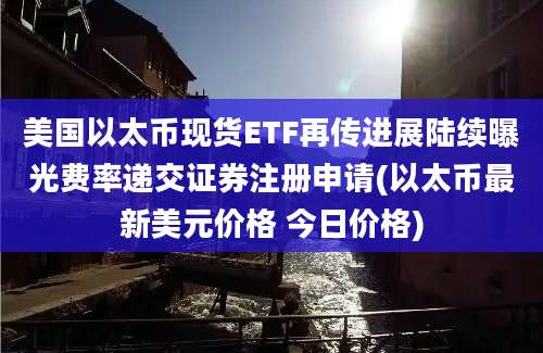 美国以太币现货ETF再传进展陆续曝光费率递交证券注册申请(以太币最新美元价格 今日价格)