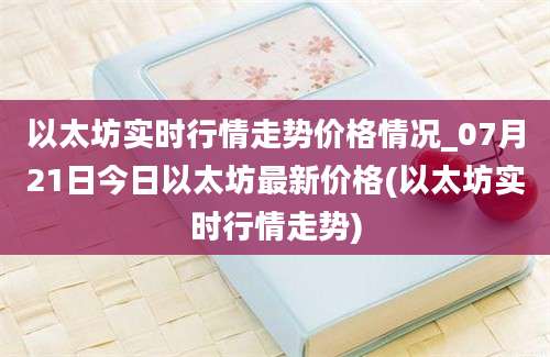 以太坊实时行情走势价格情况_07月21日今日以太坊最新价格(以太坊实时行情走势)