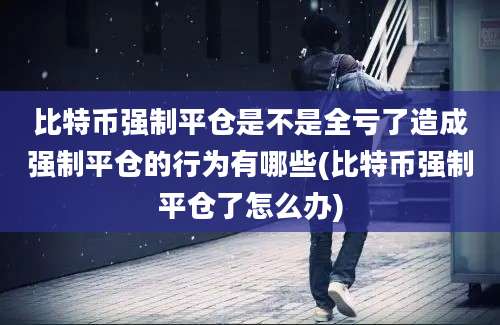 比特币强制平仓是不是全亏了造成强制平仓的行为有哪些(比特币强制平仓了怎么办)