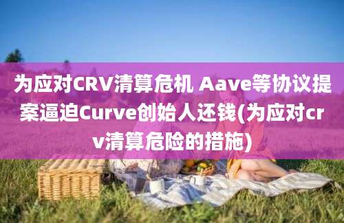 为应对CRV清算危机 Aave等协议提案逼迫Curve创始人还钱(为应对crv清算危险的措施)