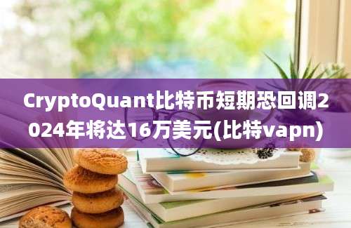 CryptoQuant比特币短期恐回调2024年将达16万美元(比特vapn)