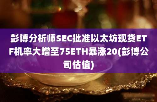 彭博分析师SEC批准以太坊现货ETF机率大增至75ETH暴涨20(彭博公司估值)