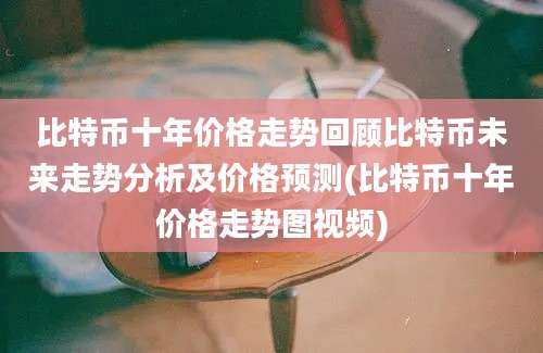 比特币十年价格走势回顾比特币未来走势分析及价格预测(比特币十年价格走势图视频)