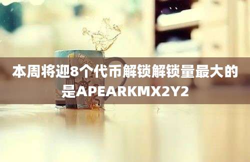 本周将迎8个代币解锁解锁量最大的是APEARKMX2Y2