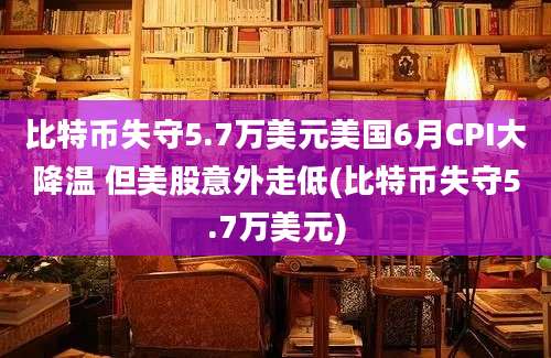 比特币失守5.7万美元美国6月CPI大降温 但美股意外走低(比特币失守5.7万美元)