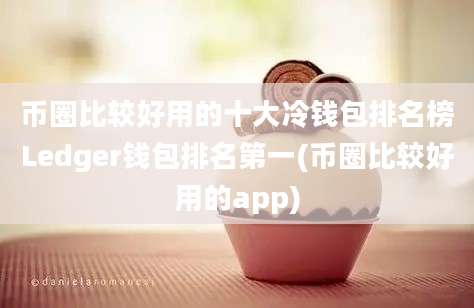 币圈比较好用的十大冷钱包排名榜Ledger钱包排名第一(币圈比较好用的app)