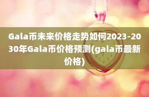 Gala币未来价格走势如何2023-2030年Gala币价格预测(gala币最新价格)