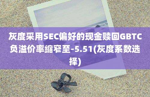 灰度采用SEC偏好的现金赎回GBTC负溢价率缩窄至-5.51(灰度系数选择)