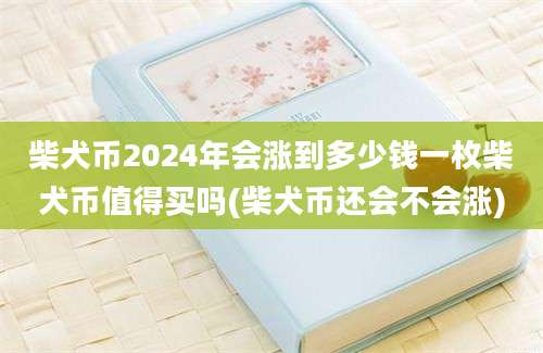 柴犬币2024年会涨到多少钱一枚柴犬币值得买吗(柴犬币还会不会涨)