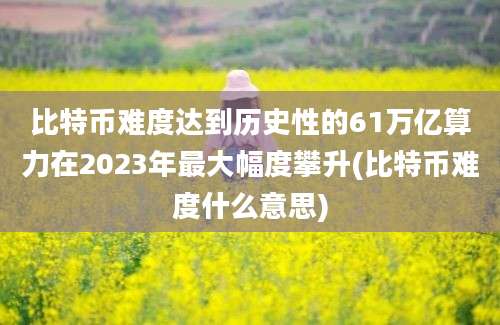 比特币难度达到历史性的61万亿算力在2023年最大幅度攀升(比特币难度什么意思)