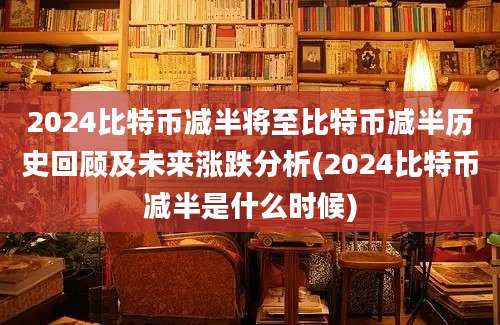 2024比特币减半将至比特币减半历史回顾及未来涨跌分析(2024比特币减半是什么时候)